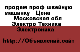 продам проф швейную машинку › Цена ­ 25 000 - Московская обл. Электро-Техника » Электроника   
